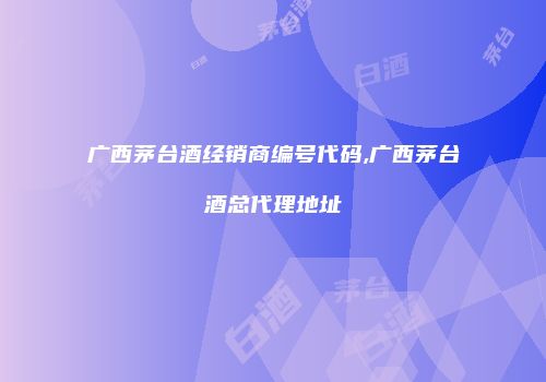 广西茅台酒经销商编号代码,广西茅台酒总代理地址