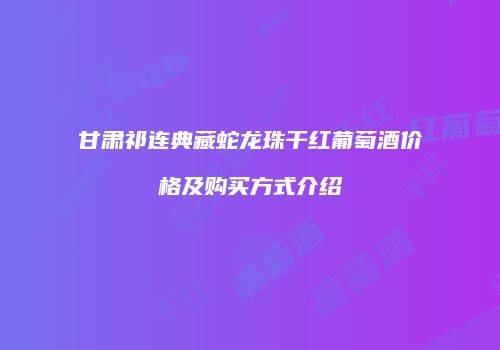 甘肃祁连典藏蛇龙珠干红葡萄酒价格及购买方式介绍