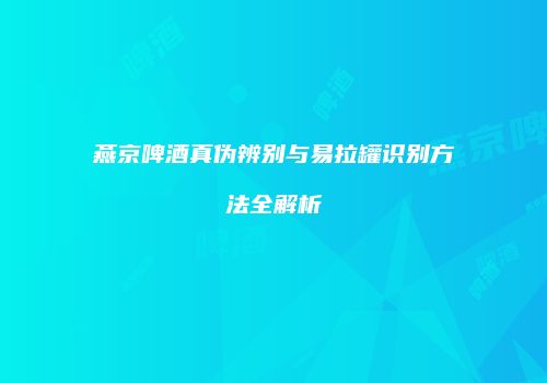燕京啤酒真伪辨别与易拉罐识别方法全解析