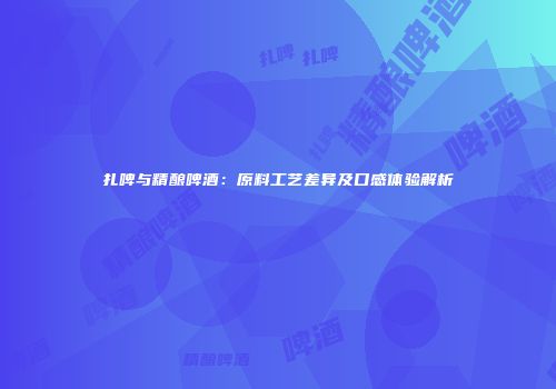 扎啤与精酿啤酒：原料工艺差异及口感体验解析