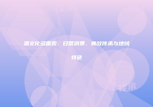 酒文化多面观：日常消费、典故传承与地域特色
