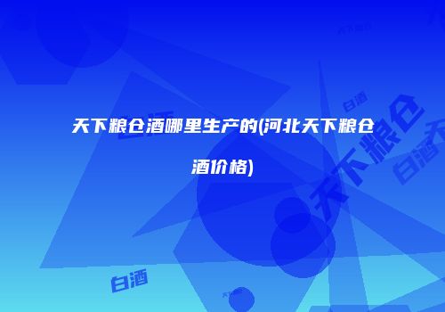 天下粮仓酒哪里生产的(河北天下粮仓酒价格)