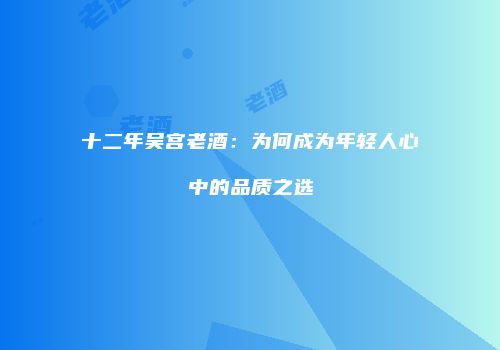 十二年吴宫老酒：为何成为年轻人心中的品质之选