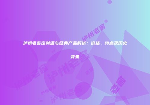 泸州老窖定制酒与经典产品解析：价格、特点及历史背景