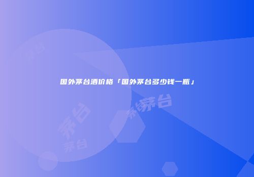 国外茅台酒价格「国外茅台多少钱一瓶」