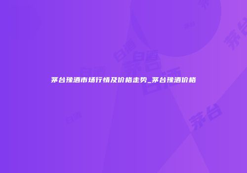 茅台豫酒市场行情及价格走势_茅台豫酒价格