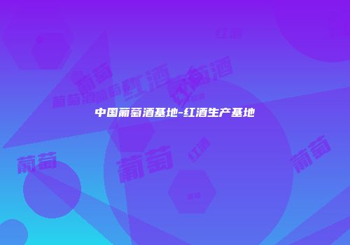 中国葡萄酒基地-红酒生产基地