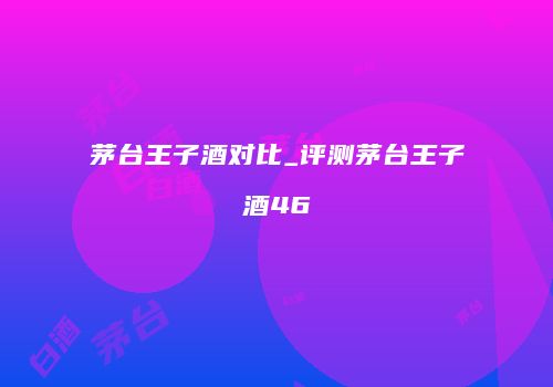 茅台王子酒对比_评测茅台王子酒46