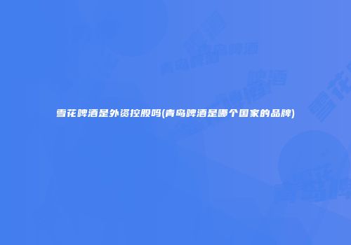 雪花啤酒是外资控股吗(青岛啤酒是哪个国家的品牌)