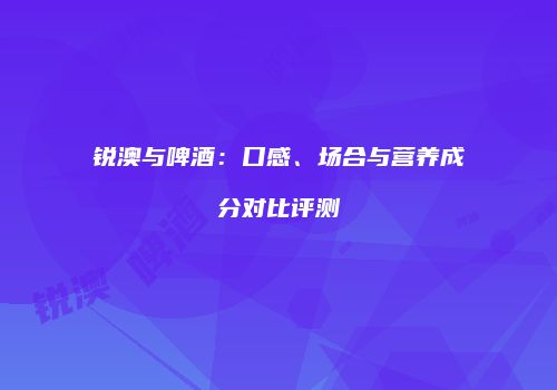 锐澳与啤酒：口感、场合与营养成分对比评测