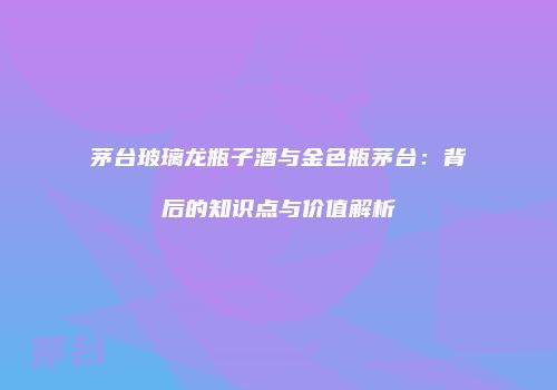 茅台玻璃龙瓶子酒与金色瓶茅台：背后的知识点与价值解析