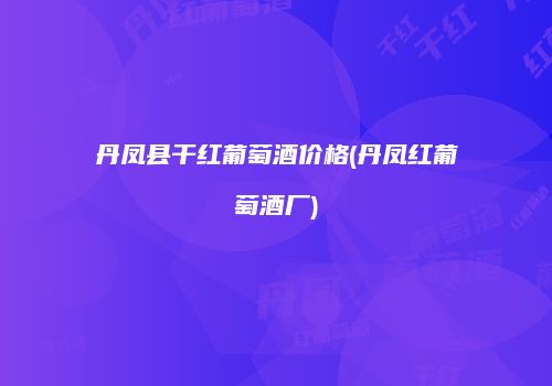 丹凤县干红葡萄酒价格(丹凤红葡萄酒厂)