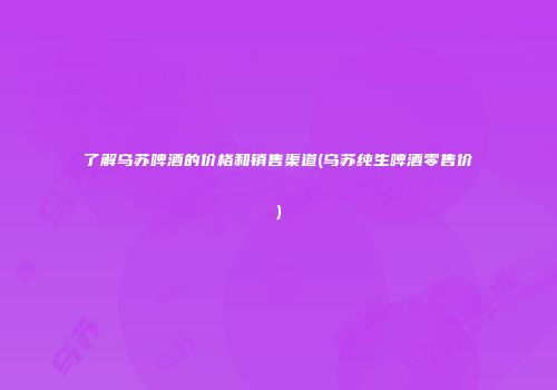了解乌苏啤酒的价格和销售渠道(乌苏纯生啤酒零售价)