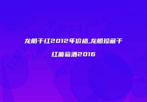 龙船干红2012年价格,龙船珍藏干红葡萄酒2016