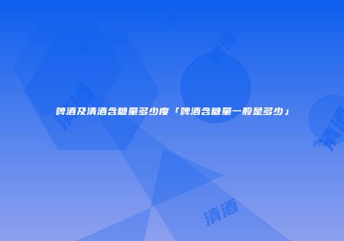 啤酒及清酒含糖量多少度「啤酒含糖量一般是多少」