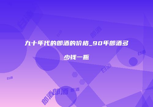 九十年代的郎酒的价格_90年郎酒多少钱一瓶