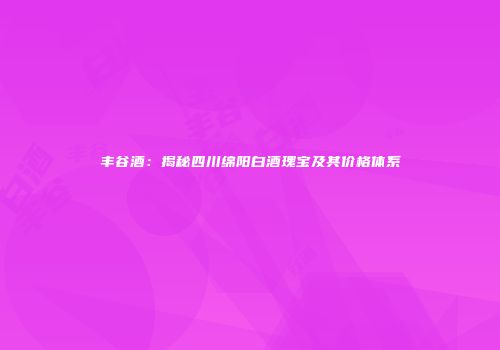 丰谷酒：揭秘四川绵阳白酒瑰宝及其价格体系