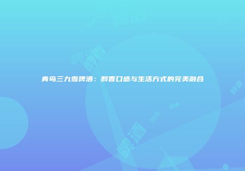 青岛三九雪啤酒：醇香口感与生活方式的完美融合