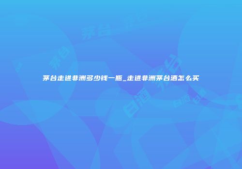 茅台走进非洲多少钱一瓶_走进非洲茅台酒怎么买