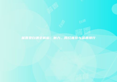 酱香型白酒全解析：魅力、网红推荐与品质排行