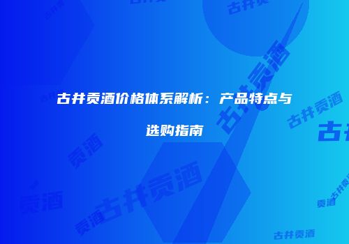 古井贡酒价格体系解析：产品特点与选购指南