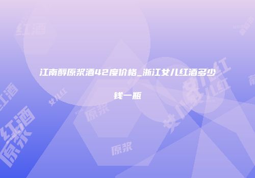 江南醇原浆酒42度价格_浙江女儿红酒多少钱一瓶
