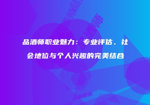 品酒师职业魅力：专业评估、社会地位与个人兴趣的完美结合