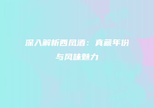 深入解析西凤酒：真藏年份与风味魅力