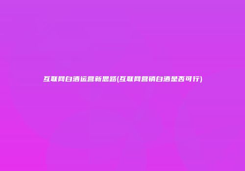 互联网白酒运营新思路(互联网营销白酒是否可行)