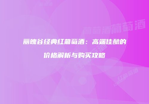 丽魄谷经典红葡萄酒：高端佳酿的价格解析与购买攻略