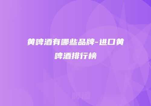 黄啤酒有哪些品牌-进口黄啤酒排行榜