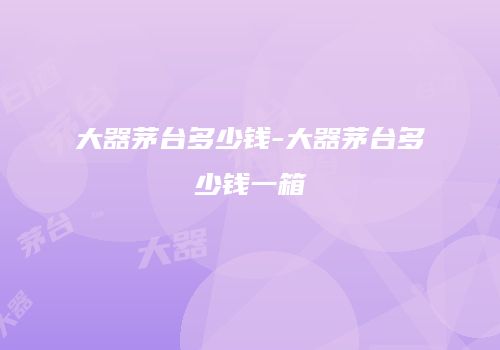 大器茅台多少钱-大器茅台多少钱一箱