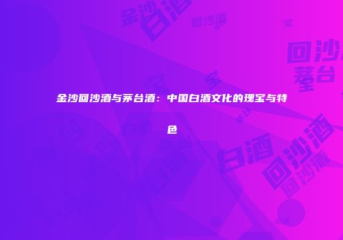 金沙回沙酒与茅台酒：中国白酒文化的瑰宝与特色