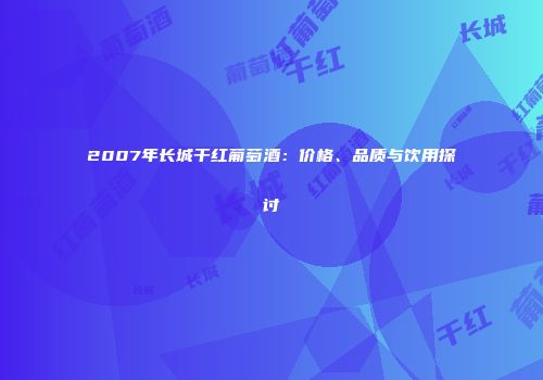 2007年长城干红葡萄酒：价格、品质与饮用探讨