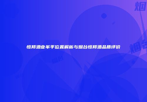 恒邦酒业牟平位置解析与烟台恒邦酒品质评价