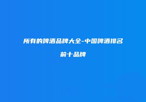 所有的啤酒品牌大全-中国啤酒排名前十品牌