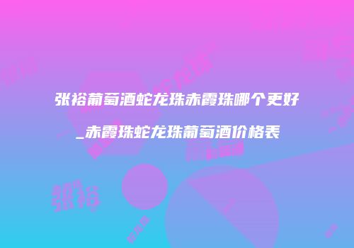 张裕葡萄酒蛇龙珠赤霞珠哪个更好_赤霞珠蛇龙珠葡萄酒价格表