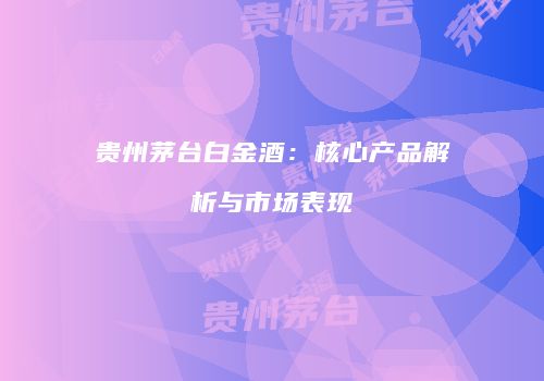 贵州茅台白金酒：核心产品解析与市场表现
