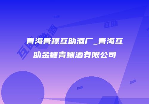 青海青稞互助酒厂_青海互助金穗青稞酒有限公司