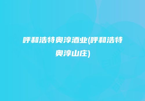 呼和浩特奥淳酒业(呼和浩特奥淳山庄)