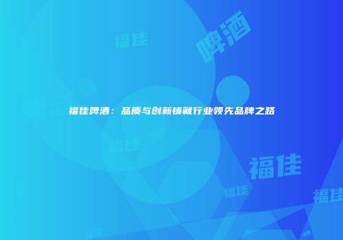 福佳啤酒：品质与创新铸就行业领先品牌之路