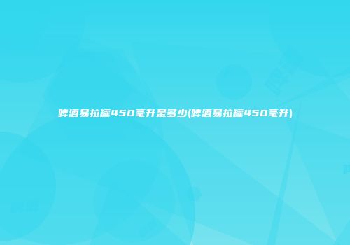 啤酒易拉罐450毫升是多少(啤酒易拉罐450毫升)