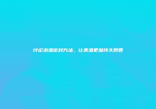 讨论泡酒密封方法，让美酒更加持久醇香