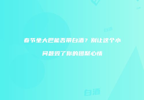 春节坐大巴能否带白酒？别让这个小问题毁了你的团聚心情
