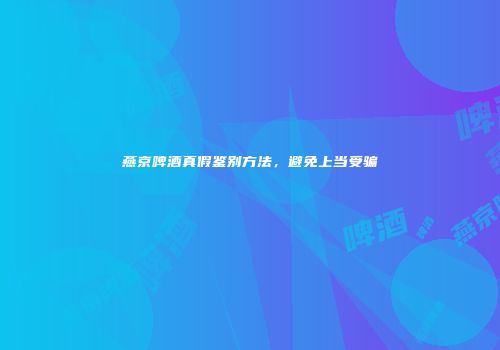 燕京啤酒真假鉴别方法，避免上当受骗