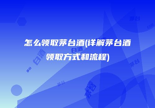 怎么领取茅台酒(详解茅台酒领取方式和流程)