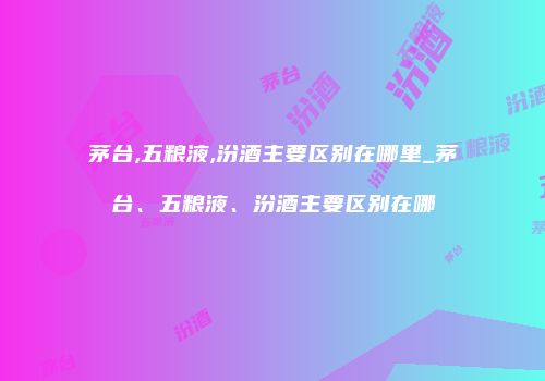 茅台,五粮液,汾酒主要区别在哪里_茅台、五粮液、汾酒主要区别在哪