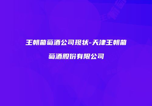王朝葡萄酒公司现状-天津王朝葡萄酒股份有限公司