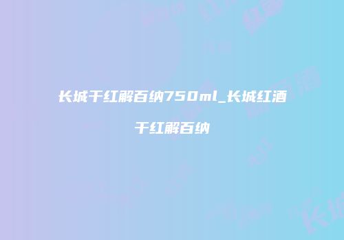长城干红解百纳750ml_长城红酒干红解百纳