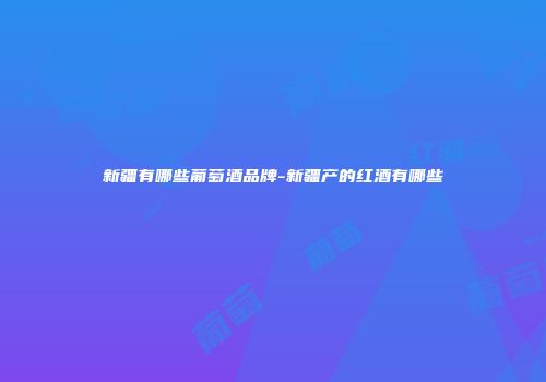 新疆有哪些葡萄酒品牌-新疆产的红酒有哪些